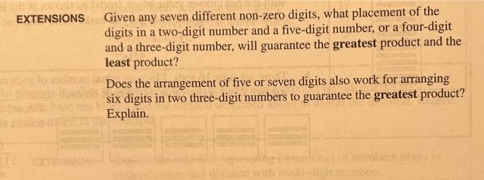 Given any seven different non-zero digits, what placement of the
digits in a two-digit number and a five-digit number, or a four-digit
and a three-digit number, will guarantee the greatest product and the
least product?
EXTENSIONS
Does the arrangement of five or seven digits also work for arranging
p six digits in two three-digit numbers to guarantee the greatest product?
obo lo sdmun
Explain.
of ourbers plnya in
bers
