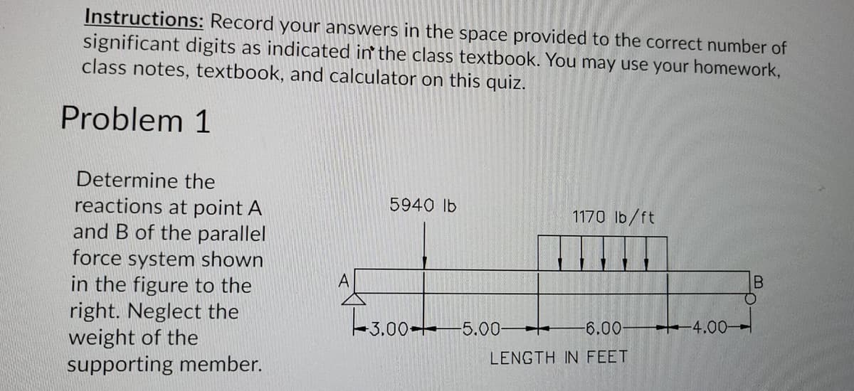 Instructions: Record your answers in the space provided to the correct number of
significant digits as indicated in' the class textbook. You may use your homework,
class notes, textbook, and calculator on this quiz.
Problem 1
Determine the
reactions at point A
and B of the parallel
force system shown
in the figure to the
right. Neglect the
weight of the
supporting member.
5940 lb
1170 lb/ft
A
3.00- 5.0-
6.00
4.00-
LENGTH IN FEET
