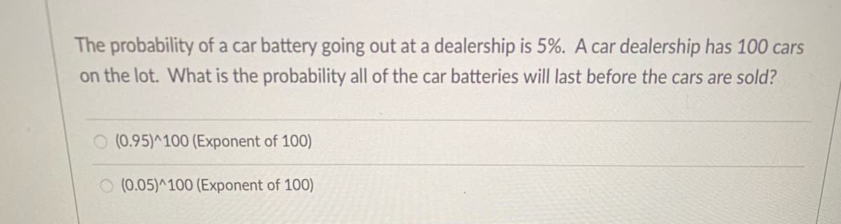 The probability of a car battery going out at a dealership is 5%. A car dealership has 100 cars
on the lot. What is the probability all of the car batteries will last before the cars are sold?
(0.95)^100 (Exponent of 100)
O (0.05)^100 (Exponent of 100)
