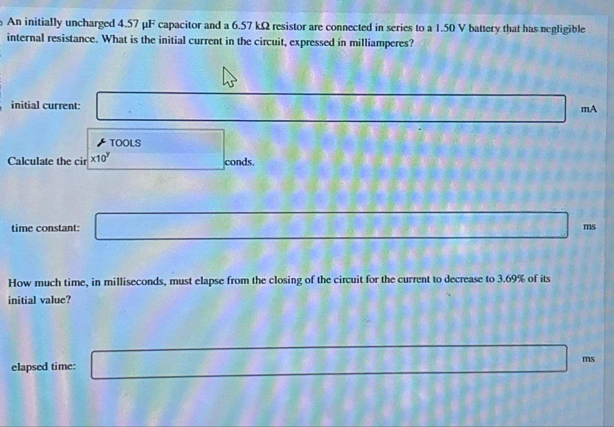 An initially uncharged 4.57 uF capacitor and a 6.57 k2 resistor are connected in series to a 1.50 V battery that has negligible
internal resistance. What is the initial current in the circuit, expressed in milliamperes?
initial current:
Calculate the cir
time constant:
x10
elapsed time:
TOOLS
conds.
How much time, in milliseconds, must elapse from the closing of the circuit for the current to decrease to 3.69% of its
initial value?
mA
ms
ms