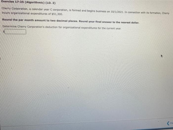 Exercise 17-25 (Algorithmic) (LO. 2)
Cherry Corporation, a calendar year C corporation, is formed and begins business on 10/1/2021. In connection with its formation, Cherry
Incurs organizational expenditures of $51,300.
Round the per month amount to two decimal places. Round your final answer to the nearest dollar.
Determine Cherry Corporation's deduction for organizational expenditures for the current year.
(Pre