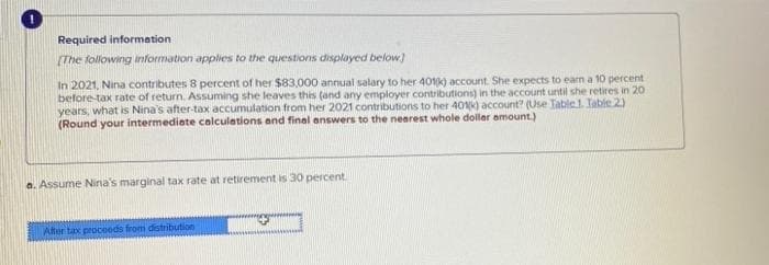 Required information
[The following information applies to the questions displayed below]
In 2021, Nina contributes 8 percent of her $83,000 annual salary to her 401(k) account. She expects to earn a 10 percent
before-tax rate of return. Assuming she leaves this (and any employer contributions) in the account until she retires in 20
years, what is Nina's after-tax accumulation from her 2021 contributions to her 401(k) account? (Use Table 1. Table 2)
(Round your intermediate calculations and final answers to the nearest whole dollar amount.)
a. Assume Nina's marginal tax rate at retirement is 30 percent.
After tax proceeds from distribution
→