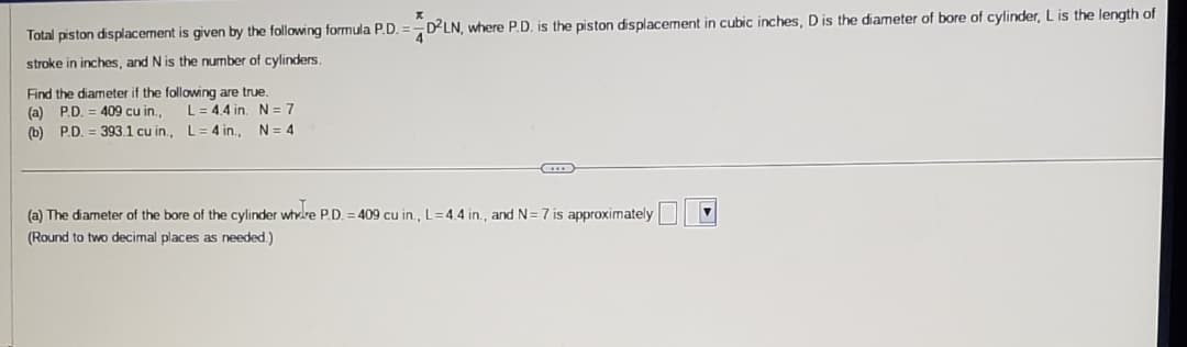 Total piston displacement is given by the following formula P.D.
stroke in inches, and N is the number of cylinders.
Find the diameter if the following are true.
(a) P.D. = 409 cu in.,
(b) P.D. = 393.1 cu in., L = 4 in., N=4
L = 4.4 in. N = 7
x
D2LN, where P.D. is the piston displacement in cubic inches, D is the diameter of bore of cylinder, L is the length of
(a) The diameter of the bore of the cylinder where P.D. = 409 cu in., L=4.4 in., and N= 7 is approximately
(Round to two decimal places as needed.)