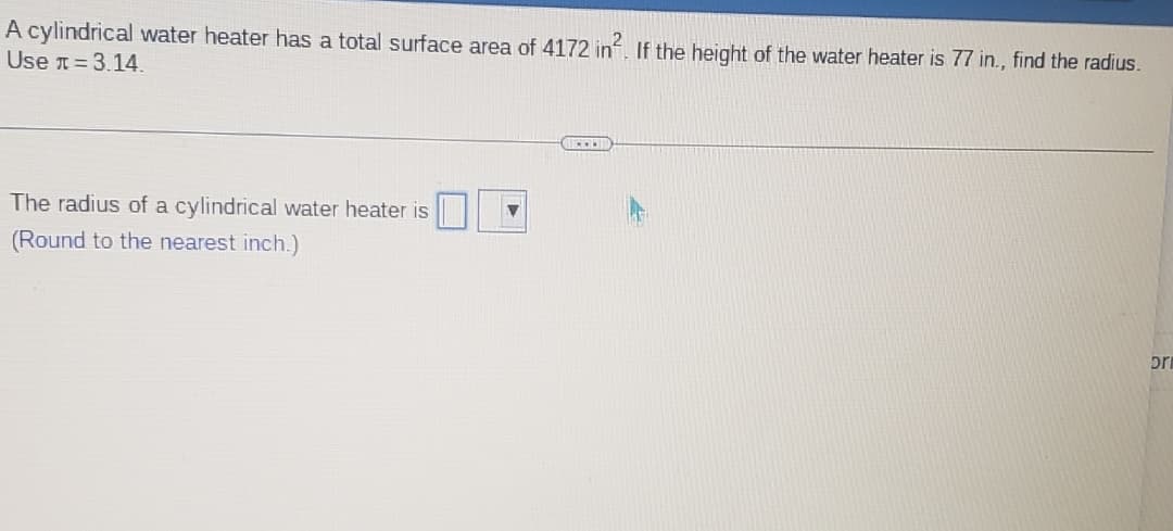 A cylindrical water heater has a total surface area of 4172 in². If the height of the water heater is 77 in., find the radius.
Use = 3.14.
The radius of a cylindrical water heater is
(Round to the nearest inch.)
bri