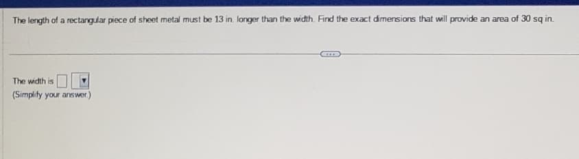 The length of a rectangular piece of sheet metal must be 13 in. longer than the width. Find the exact dimensions that will provide an area of 30 sq in.
The width is
(Simplify your answer.)