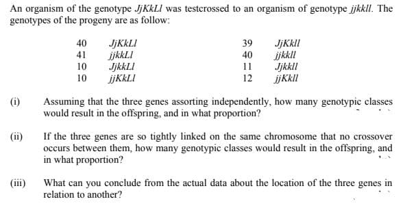 An organism of the genotype JJKKLI was testerossed to an organism of genotype jkkll. The
genotypes of the progeny are as follow:
JJKKLI
ijkkLI
JjkkLI
jjKkLI
JjKkll
ijkkll
Jjkkll
jjKkll
40
39
41
40
10
11
10
12
(i)
Assuming that the three genes assorting independently, how many genotypic classes
would result in the offspring, and in what proportion?
(ii)
If the three genes are so tightly linked on the same chromosome that no crossover
occurs between them, how many genotypic classes would result in the offspring, and
in what proportion?
(iii)
What can you conclude from the actual data about the location of the three genes in
relation to another?
