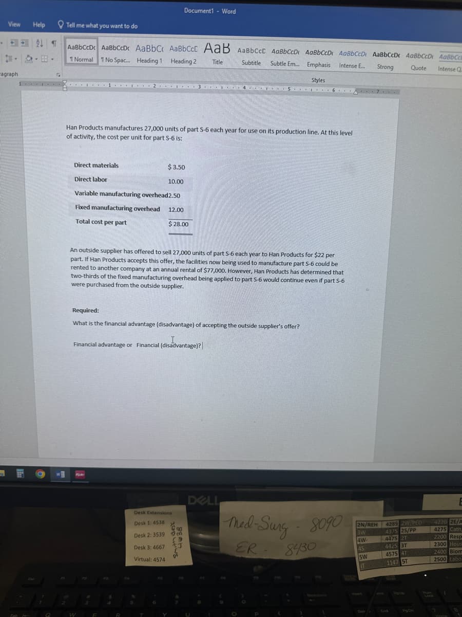 View
ragraph
Help
---
Tab
Tell me what you want to do
¶ AaBbCcDc AaBbCcDc AaBbC AaBbCct AaB AaBbcct AaBbCcD. AaBbCcD. AaBbCcD. AaBbCcDc AaBbCCD. AaBbCc.
1 Normal 1 No Spac... Heading 1 Heading 2
Title
Subtitle Subtle Em... Emphasis Intense E...
Strong
Quote Intense Q
O
5
1... 1 2 3 4 5 6 7...
W
H
*
Han Products manufactures 27,000 units of part S-6 each year for use on its production line. At this level
of activity, the cost per unit for part S-6 is:
Direct materials
Direct labor
Variable manufacturing overhead2.50
Fixed manufacturing overhead 12.00
Total cost per part
$28.00
W
E
An outside supplier has offered to sell 27,000 units of part S-6 each year to Han Products for $22 per
part. If Han Products accepts this offer, the facilities now being used to manufacture part 5-6 could be
rented to another company at an annual rental of $77,000. However, Han Products has determined that
two-thirds of the fixed manufacturing overhead being applied to part 5-6 would continue even if part S-6
were purchased from the outside supplier.
Required:
What is the financial advantage (disadvantage) of accepting the outside supplier's offer?
I
Financial advantage or Financial (disadvantage)?
B
Document1 - Word
$3.50
10.00
T
Desk Extensions
Desk 1: 4538
Desk 2: 3539
Desk 3: 4667
Virtual: 4574
Y
B
m
(9
S
Styles
DELL
U
Med-Surg - 8090
ER
8430
P
2N/REH
3W
4W
4S
5W
ITA
4285 2W/PED
4375 25/PP
4475 2T
4425 3T
4575 4T
1147 ST
Pg Din
E
4220 2E/A
4275 Cath,
2200 Resp
2300 Hous
2400 Bion
2500 Labo