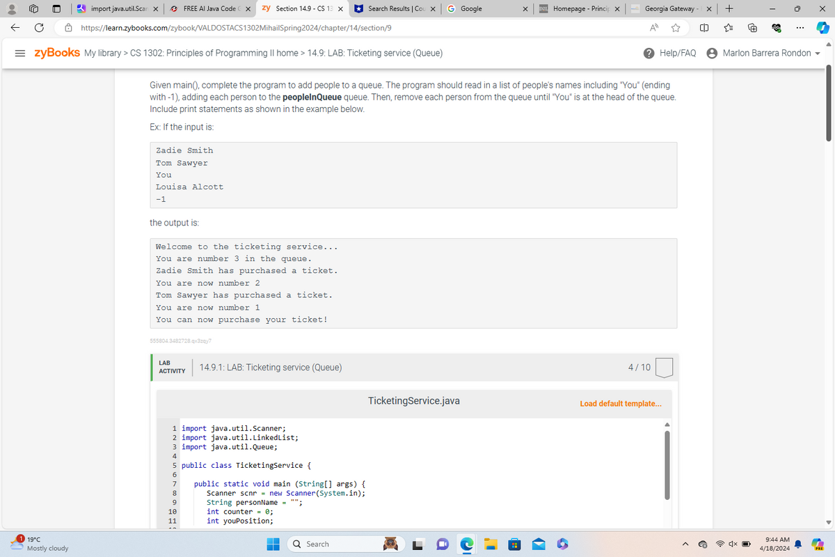 https://learn.zybooks.com/zybook/VALDOSTACS1302MihailSpring2024/chapter/14/section/9
import java.util.Scan X
FREE AI Java Code
zy Section 14.9 - CS 13 X
Search Results | Cou X
G Google
Homepage - Princip X
Georgia Gateway
A
☆
[]
Help/FAQ
= zyBooks My library > CS 1302: Principles of Programming II home > 14.9: LAB: Ticketing service (Queue)
Given main(), complete the program to add people to a queue. The program should read in a list of people's names including "You" (ending
with-1), adding each person to the peopleInQueue queue. Then, remove each person from the queue until "You" is at the head of the queue.
Include print statements as shown in the example below.
Ex: If the input is:
Zadie Smith
Tom Sawyer
You
Louisa Alcott
-1
19°C
Mostly cloudy
the output is:
Welcome to the ticketing service...
You are number 3 in the queue.
Zadie Smith has purchased a ticket.
You are now number 2
Tom Sawyer has purchased a ticket.
You are now number 1
You can now purchase your ticket!
555804.3482728.qx3zqy7
LAB
ACTIVITY
14.9.1: LAB: Ticketing service (Queue)
4/10
TicketingService.java
Load default template...
1 import java.util.Scanner;
2 import java.util.LinkedList;
3 import java.util.Queue;
4
5 public class Ticketing Service {
public static void main (String[] args) {
Scanner scnr = new Scanner(System.in);
String personName = "";
9
10
int counter = 0;
11
int youPosition;
Search
+
"
+
$
Marlon Barrera Rondon ▼
9:44 AM
4/18/2024
