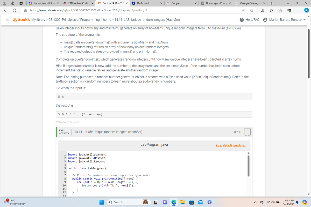 https://learn.zybooks.com/zybook/VALDOSTACS1302MihailSpring2024/chapter/14/section/11
import java.util.Scan X
FREE AI Java Code
zy Section 14.11-CS
Dashboard
G Google
Homepage - Princip X
Georgia Gateway
+
A
☆
[]
"
+
$
Help/FAQ
• Marlon Barrera Rondon
= zyBooks My library > CS 1302: Principles of Programming II home > 14.11: LAB: Unique random integers (HashSet)
Given integer inputs howMany and maxNum, generate an array of howMany unique random integers from 0 to maxNum (exclusive).
The structure of the program is:
19°C
Mostly cloudy
•
main() calls uniqueRandomInts() with arguments howMany and maxNum.
• uniqueRandomInts() returns an array of howMany unique random integers.
• The required output is already provided in main() and printNums().
Complete uniqueRandomInts(), which generates random integers until howMany unique integers have been collected in array nums.
Hint: If a generated number is new, add the number to the array nums and the set alreadySeen. If the number has been seen before,
increment the static variable retries and generate another random integer.
Note: For testing purposes, a random number generator object is created with a fixed seed value (29) in unique RandomInts(). Refer to the
textbook section on Random numbers to learn more about pseudo-random numbers.
Ex: When the input is:
5 8
the output is
50 17 3 [3 retries]
555804.3482728.qx3zqy7
LAB
ACTIVITY
14.11.1: LAB: Unique random integers (HashSet)
0/10
LabProgram.java
Load default template...
1 import java.util.Scanner;
2 import java.util.HashSet;
3 import java.util.Random;
4
5 public class LabProgram {
7
9
10
// Print the numbers in array separated by a space
public static void printNums (int[] nums) {
for (int i = 0; i < nums.length; ++i) {
System.out.printf("%d ", nums[i]);
11
}
12
}
13
Q Search
9:33 AM
4/18/2024