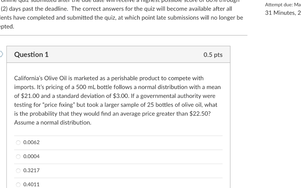 quiz
Attempt due: Ma
(2) days past the deadline. The correct answers for the quiz will become available after all
31 Minutes, 2
lents have completed and submitted the quiz, at which point late submissions will no longer be
epted.
Question 1
0.5 pts
California's Olive Oil is marketed as a perishable product to compete with
imports. It's pricing of a 500 mL bottle follows a normal distribution with a mean
of $21.00 and a standard deviation of $3.00. If a governmental authority were
testing for "price fixing" but took a larger sample of 25 bottles of olive oil, what
is the probability that they would find an average price greater than $22.50?
Assume a normal distribution.
0.0062
O 0.0004
O 0.3217
O 0.4011
