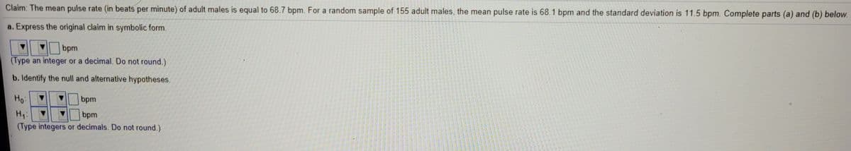 Claim: The mean pulse rate (in beats per minute) of adult males is equal to 68.7 bpm. For a random sample of 155 adult males, the mean pulse rate is 68.1 bpm and the standard deviation is 11.5 bpm. Complete parts (a) and (b) below.
a. Express the original claim in symbolic form.
bpm
(Type an integer or a decimal. Do not round.)
b. Identify the null and alternative hypotheses.
Ho:
bpm
Hi:
bpm
(Type integers or decimals. Do not round.)
