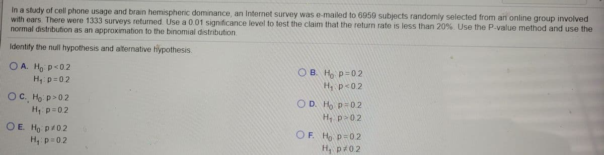 In a study of cell phone usage and brain hemispheric dominance, an Internet survey was e-mailed to 6959 subjects randomly selected from an online group involved
with ears. There were 1333 surveys returned. Use a 0.01 significance level to test the claim that the return rate is less than 20%. Use the P-value method and use the
normal distribution as an approximation to the binomial distribution.
Identify the null hypothesis and alternative hypothesis.
O A. Ho p<0.2
H p=0.2
O B. H, p=0 2
H p<0.2
Ос. Но: р> 0.2
O D. Ho p=0 2
H p 02
H:p=0.2
O E. Ho: p 0.2
H, p=0.2
OF.
F Ho p=0 2
H p 0.2
