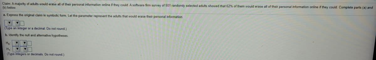 Claim: A majority of adults would erase all of their personal information online if they could. A software firm survey of 501 randomly selected adults showed that 62% of them would erase all of their personal information online if they could. Complete parts (a) and
(b) below.
a. Express the original claim in symbolic form. Let the parameter represent the adults that would erase their personal information.
(Type an integer or a decimal. Do not round.)
b. Identify the null and alternative hypotheses.
Họ:
(Type integers or decimals. Do not round.)
