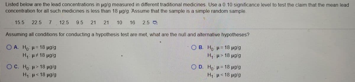 Listed below are the lead concentrations in ug/g measured in different traditional medicines. Use a 0.10 significance level to test the claim that the mean lead
concentration for all such medicines is less than 18 ug/g. Assume that the sample is a simple random sample.
15.5
22.5
7.
12.5
9.5
21
21
10
16
2.5 D
Assuming all conditions for conducting a hypothesis test are met, what are the null and alternative hypotheses?
() Α. Ho μ= 18 μαg
O B. H, p= 18 µg/g
%3D
H, p#18 ug/g
H, p> 18 ug/g
O C. Ho p> 18 ug/g
H: p<18 pg/g
O D. Ho p= 18 µg/g
Hp<18 µg/g
