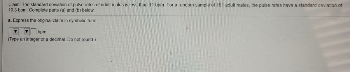 Claim: The standard deviation of pulse rates of adult males is less than 11 bpm. For a random sample of 161 adult males, the pulse rates have a standard deviation of
10.3 bpm. Complete parts (a) and (b) below.
a. Express the original claim in symbolic form.
bpm
(Type an integer or a decimal. Do not round.)
