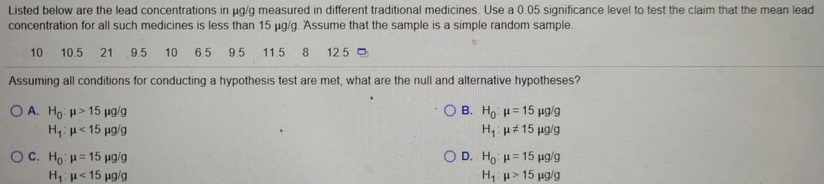 Listed below are the lead concentrations in ug/g measured in different traditional medicines. Use a 0.05 significance level to test the claim that the mean lead
concentration for all such medicines is less than 15 µg/g. Assume that the sample is a simple random sample.
10
10.5
21
9.5
10
6.5
9.5
11.5
12.5 O
Assuming all conditions for conducting a hypothesis test are met, what are the null and alternative hypotheses?
O A. Ho H> 15 ug/g
H, p<15 pg/g
O B. H, p = 15 pg/g
H, µ# 15 µg/g
O C. Ho H=15 ug/g
Hp<15 ug/g
O D. H, p= 15 pg/g
H, p> 15 pg/g
