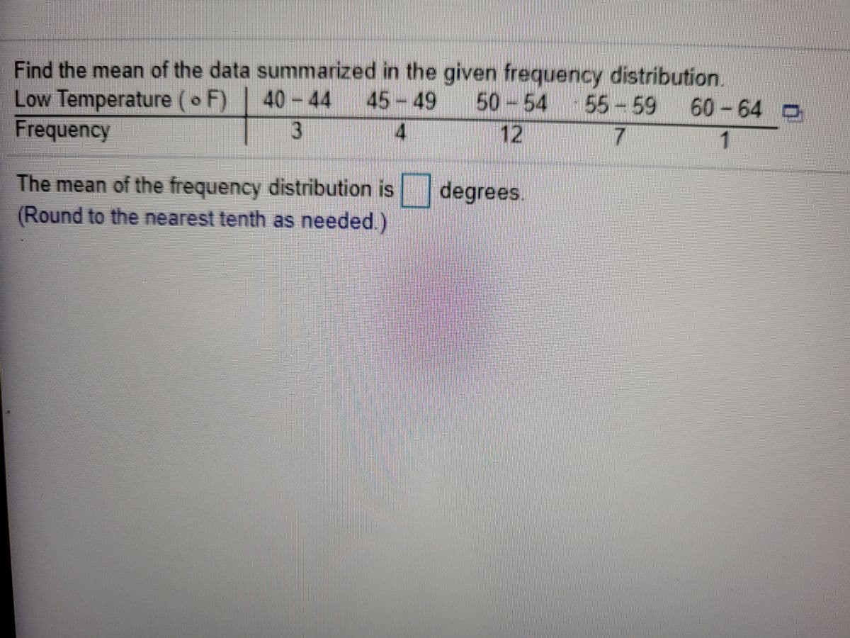 Low Temperature (o F) 40-44
Frequency
Find the mean of the data summarized in the given frequency distribution.
45-49
4.
50-54 55- 59
12
60-64 D
3
1
The mean of the frequency distribution is degrees.
(Round to the nearest tenth as needed.)
