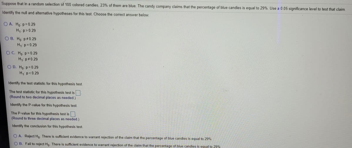 Suppose that in a random selection of 100 colored candies, 23% of them are blue. The candy company claims that the percentage of blue candies is equal to 29%. Use a 0.05 significance level to test that claim.
Identify the null and alternative hypotheses for this test. Choose the correct answer below.
O A. Ho: p=0.29
H1: p>0.29
O B. Ho: p#0.29
H1:p=0.29
O C. Ho: p=0.29
H1:p#0.29
OD. Ho: p=0.29
H1:p<0.29
Identify the test statistic for this hypothesis test.
The test statistic for this hypothesis test is .
(Round to two decimal places as needed.)
Identify the P-value for this hypothesis test.
The P-value for this hypothesis test is
(Round to three decimal places as needed.)
Identify the conclusion for this hypothesis test.
O A. Reject Ho. There is sufficient evidence to warrant rejection of the claim that the percentage of blue candies is equal to 29%
O B. Fail to reject Ho. There is sufficient evidence to warrant rejection of the claim that the percentage of blue candies is equal to 29%

