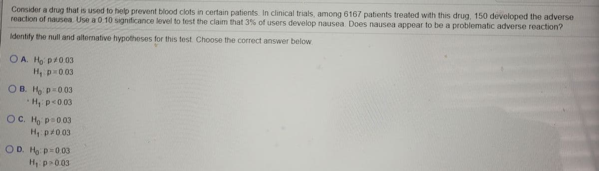 Consider a drug that is used to help prevent blood clots in certain patients. In clinical trials, among 6167 patients treated with this drug, 150 developed the adverse
reaction of nausea. Use a 010 significance level to test the claim that 3% of users develop nausea. Does nausea appear to be a problematic adverse reaction?
Identify the null and alternative hypotheses for this test. Choose the correct answer below.
O A. Ho p 0.03
H, p=003
O B. H, p=0.03
H p<0.03
OC. H, p=003
H, p 0.03
O D.
Ho p=003
H, p>0.03
