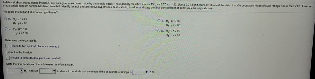 A data set about speed dating includes "like" ratings of male dates made by the female dates. The summary statistics are n= 195, x= 6.57, s = 1.82. Use a 0.01 significance level to test the claim that the population mean of such ratings is less than 7.00. Assume
that a simple random sample has been selected. Identify the null and alternative hypotheses, test statistic, P-value, and state the final conclusion that addresses the original claim.
What are the null and alternative hypotheses?
O A. Ho: H=7.00
H1: u#7.00
O B. Ho u<7.00
H1: u>7.00
O C. Ho: =7.00
H,:u<7.00
O D. Ho u= 7.00
H, p> 7.00
Determine the test statistic.
(Round to two decimal places as needed.)
Determine the P-value.
(Round to three decimal places as needed.)
State the final conclusion that addresses the original claim.
Ho. There is
evidence to conclude that the mean of the population of ratings is
7.00
