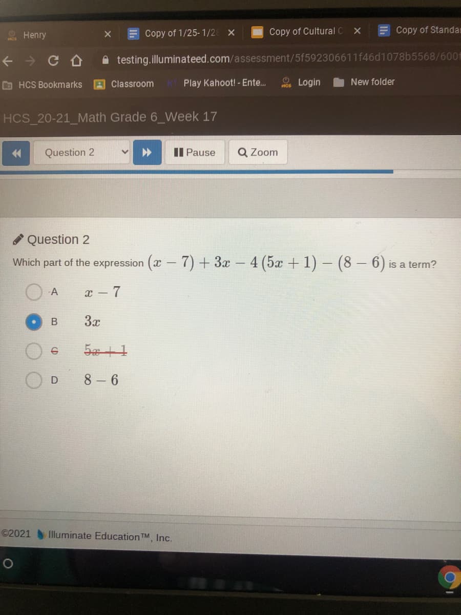 Copy of 1/25-1/2
Copy of Cultural C
E Copy of Standa
Henry
A testing.illuminateed.com/assessment/5f592306611f46d1078b5568/600
O HCS Bookmarks
AClassroom
Play Kahoot! - Ente..
Login
New folder
HCS 20-21_Math Grade 6_Week 17
Question 2
II Pause
Q Zoom
Question 2
Which part of the expression (x - 7) + 3x – 4 (5x + 1) – (8 – 6)
is a term?
A
a - 7
В
3x
8 6
D
©2021 Illuminate Education TM, Inc.
B.
