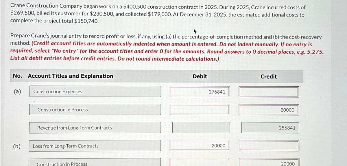 Crane Construction Company began work on a $400,500 construction contract in 2025. During 2025, Crane incurred costs of
$269,500, billed its customer for $230,500, and collected $179,000. At December 31, 2025, the estimated additional costs to
complete the project total $150,740.
Prepare Crane's journal entry to record profit or loss, if any, using (a) the percentage-of-completion method and (b) the cost-recovery
method. (Credit account titles are automatically indented when amount is entered. Do not indent manually. If no entry is
required, select "No entry" for the account titles and enter O for the amounts. Round answers to 0 decimal places, e.g. 5,275.
List all debit entries before credit entries. Do not round intermediate calculations.)
No. Account Titles and Explanation
(a)
(b)
Construction Expenses
Construction in Process
Revenue from Long-Term Contracts
Loss from Long-Term Contracts
Construction in Process
Debit
276841
20000
Credit
20000
256841
20000