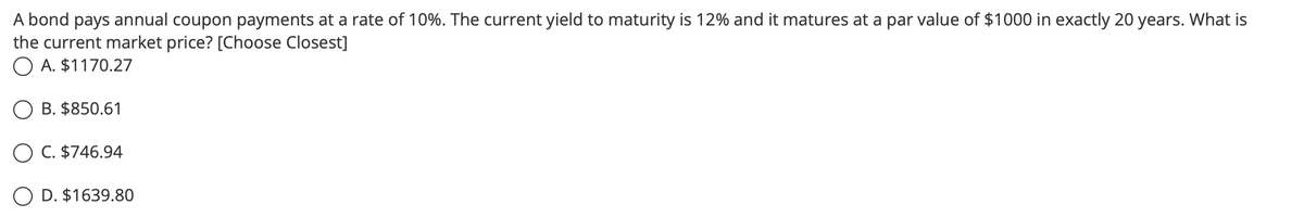 A bond pays annual coupon payments at a rate of 10%. The current yield to maturity is 12% and it matures at a par value of $1000 in exactly 20 years. What is
the current market price? [Choose Closest]
O A. $1170.27
B. $850.61
OC. $746.94
O D. $1639.80