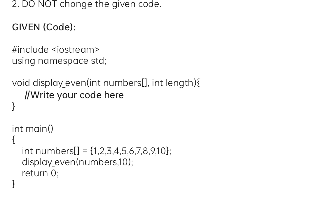 2. DO NOT change the given code.
GIVEN (Code):
#include <iostream>
using namespace std;
void display even(int numbers[], int length){
I/Write your code here
}
int main()
int numbers[] = {1,2,3,4,5,6,7,8,9,10};
display even(numbers,10);
return 0;
}
%3D
