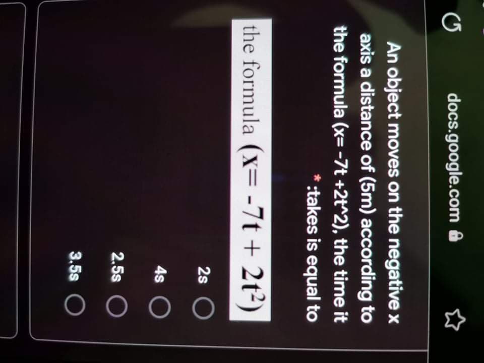 G
docs.google.com &
An object moves on the negative x
axis a distance of (5m) according to
the formula (x= -7t +2t^2), the time it
* :takes is equal to
the formula (X= -7t + 2t²)
2s
4s
2.5s O
3.5s
