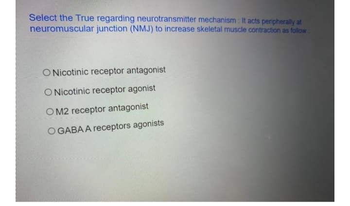 Select the True regarding neurotransmitter mechanism : It acts peripherally at
neuromuscular junction (NMJ) to increase skeletal muscle contraction as follow:
O Nicotinic receptor antagonist
O Nicotinic receptor agonist
O M2 receptor antagonist
O GABA A receptors agonists
