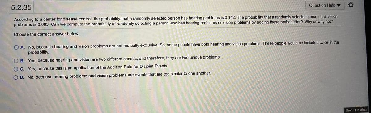 5.2.35
Question Help
According to a center for disease control, the probability that a randomly selected person has hearing problems is 0.142. The probability that a randomly selected person has vision
problems is 0.083. Can we compute the probability of randomly selecting a person who has hearing problems or vision problems by adding these probabilities? Why or why not?
Choose the correct answer below.
O A. No, because hearing and vision problems are not mutually exclusive. So, some people have both hearing and vision problems. These people would be included twice in the
probability.
O B. Yes, because hearing and vision are two different senses, and therefore, they are two unique problems.
O C. Yes, because this is an application of the Addition Rule for Disjoint Events.
O D. No, because hearing problems and vision problems are events that are too similar to one another.
Next Question
