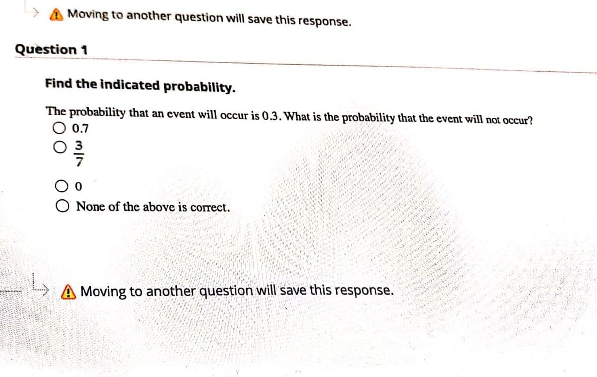 Moving to another question will save this response.
Question 1
Find the indicated probability.
The probability that an event will occur is 0.3. What is the probability that the event will not occur?
0.7
None of the above is correct.
A Moving to another question will save this response.
