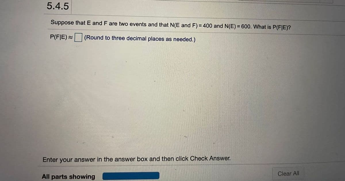 5.4.5
Suppose that E and F are two events and that N(E and F) = 400 and N(E) = 600. What is P(F|IE)?
P(FIE) (Round to three decimal places as needed.)
Enter your answer in the answer box and then click Check Answer.
Clear All
All parts showing
