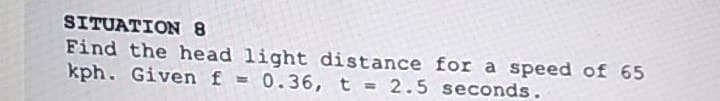 SITUATION 8
Find the head light distance for a speed of 65
kph. Given f = 0.36, t = 2.5 seconds.
%3D
