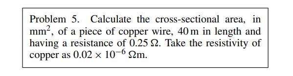 Problem 5. Calculate the cross-sectional area, in
mm², of a piece of copper wire, 40 m in length and
having a resistance of 0.25 2. Take the resistivity of
copper as 0.02 x 10-6 m.