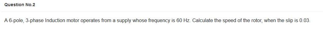 Question No.2
A 6-pole, 3-phase Induction motor operates from a supply whose frequency is 60 Hz. Calculate the speed of the rotor, when the slip is 0.03.