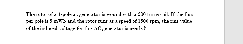 The rotor of a 4-pole ac generator is wound with a 200 turns coil. If the flux
per pole is 5 mWb and the rotor runs at a speed of 1500 rpm, the rms value
of the induced voltage for this AC generator is nearly?