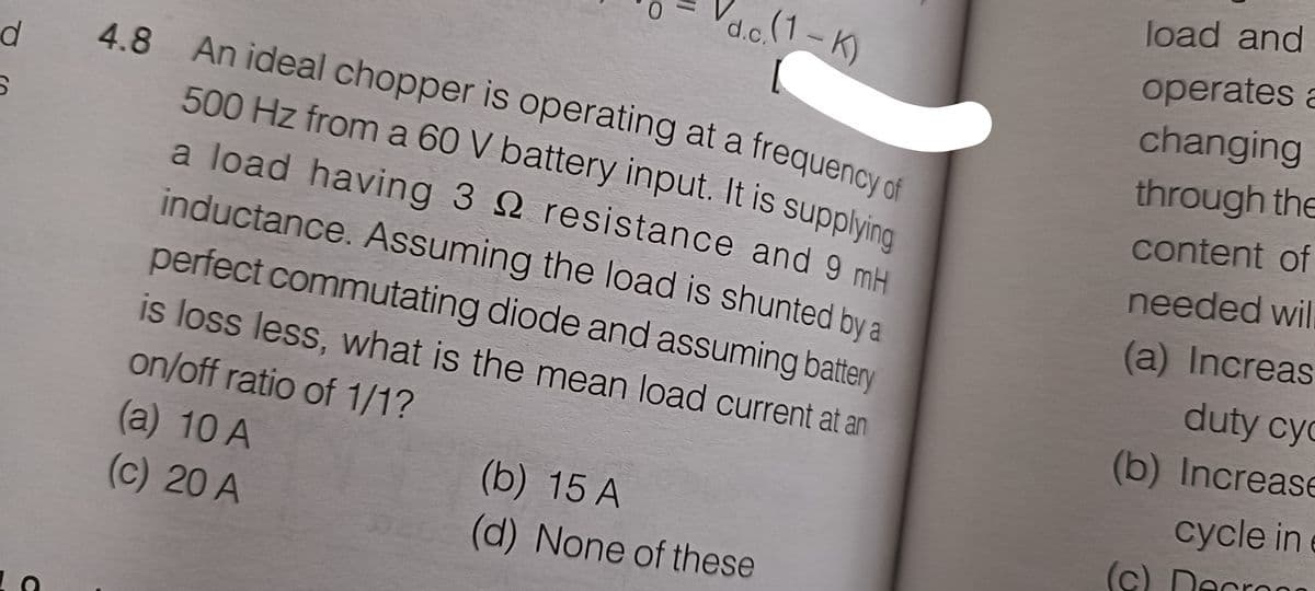 d
S
4.8 An ideal chopper is operating at a frequency of
500 Hz from a 60 V battery input. It is supplying
a load having 3
resistance and 9 mH
inductance. Assuming the load is shunted by a
perfect commutating diode and assuming battery
is loss less, what is the mean load current at an
on/off ratio of 1/1?
(a) 10 A
(c) 20 A
d.c.(1-K)
(b) 15 A
(d) None of these
load and
operates a
changing
through the
content of
needed wil
(a) Increas
duty cyc
(b) Increase
cycle in
(c) Decros