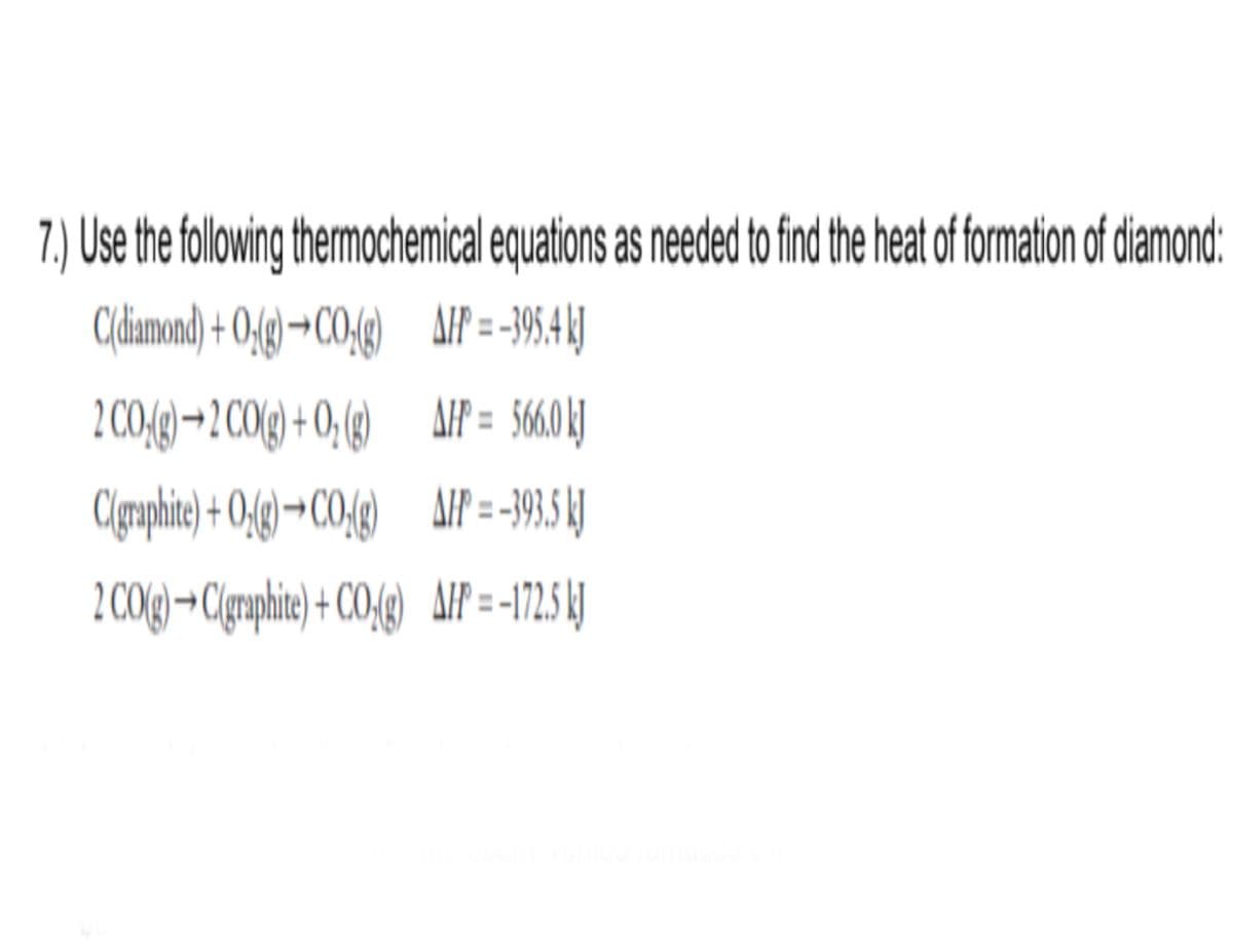 7.) Use the folwin thermochemical equations as needed to find the heat of formation of diamond:
C(diamond) + 0,(g) →CO-(g)
AIF = -395.4 kJ
2 00(g)→2 C0() + 0,() AIP = 560 |
AIP = 560LJ
Clgaphie) + O;()-
CO()
→CO,fg) AIP = -19, 1)
2 CO(g)→C(gmphie) + CO{g)
AIP = -172 I
