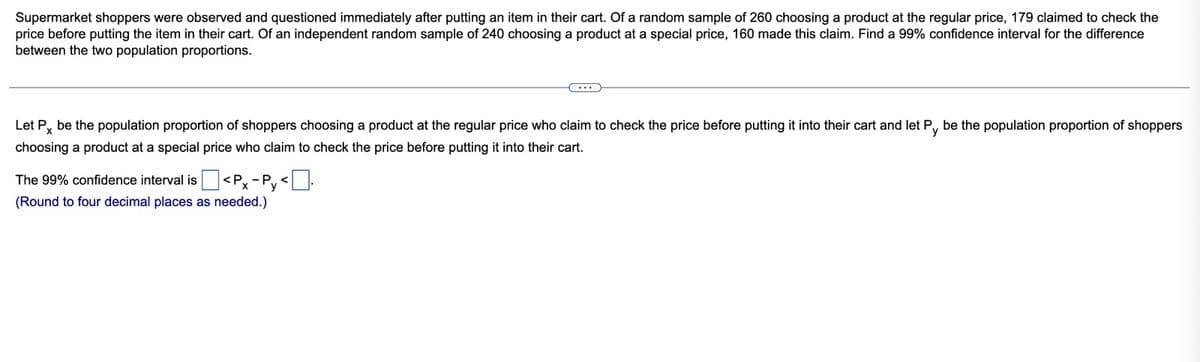 Supermarket shoppers were observed and questioned immediately after putting an item in their cart. Of a random sample of 260 choosing a product at the regular price, 179 claimed to check the
price before putting the item in their cart. Of an independent random sample of 240 choosing a product at a special price, 160 made this claim. Find a 99% confidence interval for the difference
between the two population proportions.
Let Px be the population proportion of shoppers choosing a product at the regular price who claim to check the price before putting it into their cart and let Py be the population proportion of shoppers
choosing a product at a special price who claim to check the price before putting it into their cart.
The 99% confidence interval is
(Round to four decimal places as needed.)
<Px-Py <-