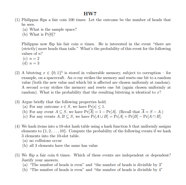 HW7
(1) Philippus flips a fair coin 100 times. Let the outcome be the number of heads that
he sees.
(a) What is the sample space?
(b) What is Pr[0]?
Philippus now flip his fair coin n times. He is interested in the event "there are
(strictly) more heads than tails." What's the probability of this event for the following
values of n?
(c) n = 2
(d) n = 3
(2) A bitstring r € {0, 1}5 is stored in vulnerable memory, subject to corruption – for
example, on a spacecraft. An a-ray strikes the memory and resets one bit to a random
value (both the new value and which bit is affected are chosen uniformly at random).
A second a-ray strikes the memory and resets one bit (again chosen uniformly at
random). What is the probability that the resulting bitstring is identical to x?
(3) Argue briefly that the following properties hold.
(a) For any outcome s € S, we have Pr[s] < 1.
(b) For any event A C S, we have Pr[A] = 1 – Pr[A]. (Recall that A= S – A.)
(c) For any events A, B C S, we have Pr[AU B] = Pr[A] + Pr[B] – Pr[An B].
(4) We hash items into a 10-slot hash table using a hash function h that uniformly assigns
elements to {1,2, ..., 10}. Compute the probability of the following events if we hash
3 elements into the 10-slot table.
(a) no collisions occur
(b) all 3 elements have the same has value
(5) We flip a fair coin 6 times. Which of these events are independent or dependent?
Justify your answers.
(a) "The number of heads is even" and "the number of heads is divisible by 3"
(b) “The number of heads is even" and "the number of heads is divisible by 4"
