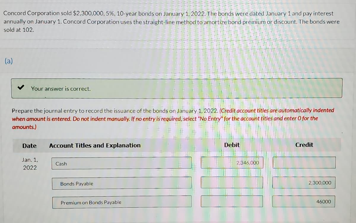 Concord Corporation sold $2,300,000, 5%, 10-year bonds on January 1, 2022. The bonds were dated January 1 and pay interest
annually on January 1. Concord Corporation uses the straight-line method to amortize bond premium or discount. The bonds were
sold at 102.
(a)
Your answer is correct.
Prepare the journal entry to record the issuance of the bonds on January 1, 2022. (Credit account titles are automatically indented
when amount is entered. Do not indent manually. If no entry is required, select "No Entry" for the account titles and enter O for the
amounts.)
Date
Account Titles and Explanation
Debit
Credit
Jan. 1,
Cash
2,346,000
2022
Bonds Payable
2,300,000
Premium on Bonds Payable
46000
