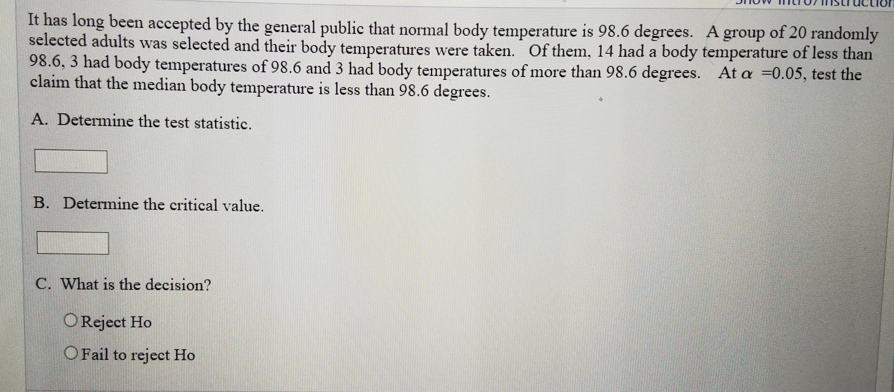 It has long been accepted by the general public that normal body temperature is 98.6 degrees. A group of 20 randomly
selected adults was selected and their body temperatures were taken. Of them, 14 had a body temperature of less than
98.6, 3 had body temperatures of 98.6 and 3 had body temperatures of more than 98.6 degrees. At a =0.05, test the
claim that the median body temperature is less than 98.6 degrees.
A. Determine the test statistic.
B. Determine the critical value.
C. What is the decision?
OReject Ho
OFail to reject Ho
