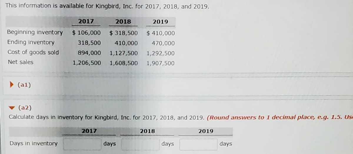 This information is available for Kingbird, Inc. for 2017, 2018, and 2019.
2017
2018
2019
Beginning inventory
$ 106,000
$ 318,500
$ 410,000
Ending inventory
318,500
410,000
470,000
Cost of goods sold
894,000
1,127,500
1,292,500
Net sales
1,206,500
1,608,500
1,907,500
> (al)
▼ (a2)
Calculate days in inventory for Kingbird, Inc. for 2017, 2018, and 2019. (Round answers to 1 decimal place, e.g. 1.5. Us
2017
2018
2019
Days in inventory
days
days
days
