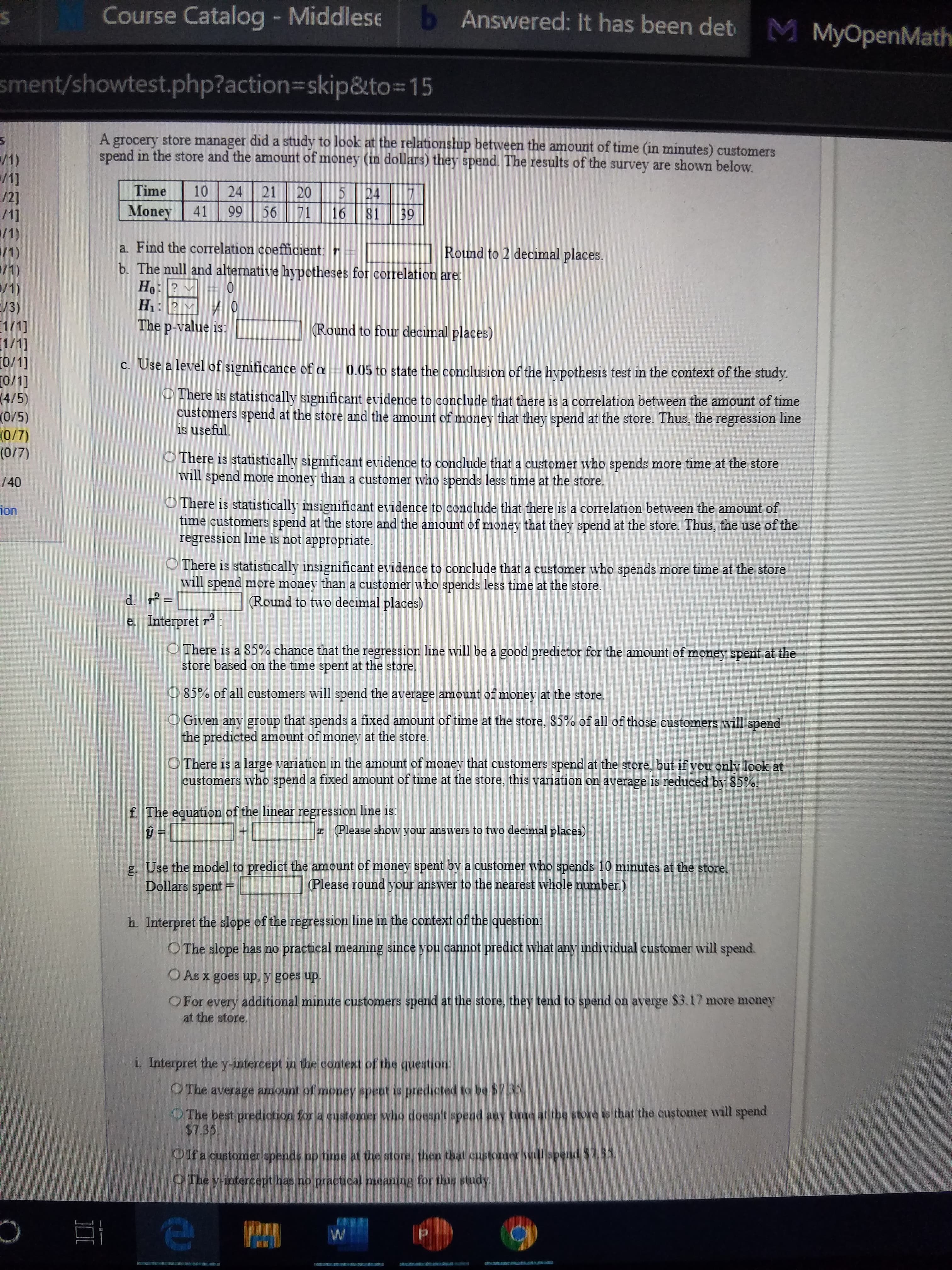 Course Catalog - Middlese
b Answered: It has been det
M MyOpenMath
sment/showtest.php?action3Dskip&to=15
A grocery store manager did a study to look at the relationship between the amount of time (in minutes) customers
spend in the store and the amount of money (un dollars) they spend. The results of the survey are shown below.
/1)
/1]
/2]
/1]
/1)
/1)
/1)
Time
10
24
20
24
81
21
Money
41
99
56
71
16
39
a. Find the correlation coefficient: r =
b. The null and alternative hypotheses for correlation are:
Ho: ? v
Н:
Round to 2 decimal places.
/1)
E/3)
1/1]
1/1]
0/1]
[0/1]
(4/5)
(0/5)
(0/7)
(0/7)
H1: ? + 0
The p-value is:
(Round to four decimal places)
c. Use a level of significance of a = 0.05 to state the conclusion of the hypothesis test in the context of the study.
O There is statistically significant evidence to conclude that there is a correlation between the amount of time
customers spend at the store and the amount of money that they spend at the store. Thus, the regression line
is useful.
OThere is statistically significant evidence to conclude that a customer who spends more time at the store
will spend more money than a customer who spends less time at the store.
/40
O There is statistically insignificant evidence to conclude that there is a correlation between the amount of
time customers spend at the store and the amount of money that they spend at the store. Thus, the use of the
regression line is not appropriate.
ion
O There is statistically insignificant evidence to conclude that a customer who spends more time at the store
will spend more money than a customer who spends less time at the store.
(Round to two decimal places)
%3D
e. Interpret r:
O There is a 85% chance that the regression line will be a good predictor for the amount of money spent at the
store based on the time spent at the store.
O 85% of all customers will spend the average amount of money at the store.
Given any group that spends a fixed amount of time at the store, 85% of all of those customers will spend
the predicted amount of money at the store.
O There is a large variation in the amount of money that customers spend at the store, but if you only look at
customers who spend a fixed amount of time at the store, this variation on average is reduced by 85%.
f. The equation of the linear regression line is:
z (Please show your answers to two decimal places)
g. Use the model to predict the amount of money spent by a customer who spends 10 minutes at the store.
Dollars spent =
(Please round your answer to the nearest whole number.)
h Interpret the slope of the regression line in the context of the question:
O The slope has no practical meaning since you cannot predict what any individual customer will spend.
O As x goes up, y goes up.
OFor
every additional minute customers spend at the store, they tend to spend on averge $3.17 more money
at the store.
i. Interpret the y-intercept in the context of the question:
OThe average amount of money spent is predicted to be $735
OThe best prediction for a customer who doesn't spend any time at the store is that the customer will spend
$7.35.
Oifa customer spends no time at the store, then that customer will spend $7.35.
OThe y-intercept has no practical meaning for this study.
