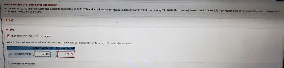 Brief Exercise 8-4 (Part Level Submission)
At the end of 2019, Sheffield Corp. has accounts receivable of $739,200 and an allowance for doubtful accounts of $67,900. On January 24, 2020, the company learns that its receivable from Megan Gray is not collectible, and managernent
authorizes a write-off of $6,500.
> (a)
v (b)
X Your answer is incorrect. Try again.
What is the cash realizable value of the accounts receivable (1) before the write-off and (2) after the write-off?
Before Write-Off After WWrite-Off
Cash realizable value
671100
671100
SHOW LIST OF ACCOUNTS
