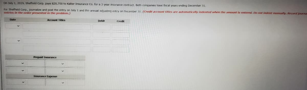 On July 1, 2019, Sheffield Corp. pays $20,700 to Kalter Insurance Co. for a 3-year insurance contract. Both companies have fiscal years ending December 31.
For Sheffield Corp., journalize and post the entry on July 1 and the annual adjusting entry on December 31, (Credit account titles are automatically indented when the amount is entered. Do not indent manually. Record fourna
entries in the order presented in the problem.)
Date
Account Titles
Debit
Credit
Prepaid Insurance
Insurance Expense
