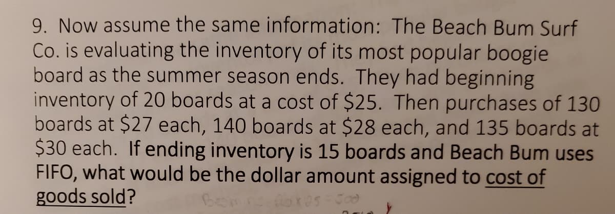 9. Now assume the same information: The Beach Bum Surf
Co. is evaluating the inventory of its most popular boogie
board as the summer season ends. They had beginning
inventory of 20 boards at a cost of $25. Then purchases of 130
boards at $27 each, 140 boards at $28 each, and 135 boards at
$30 each. If ending inventory is 15 boards and Beach Bum uses
FIFO, what would be the dollar amount assigned to cost of
goods sold?
