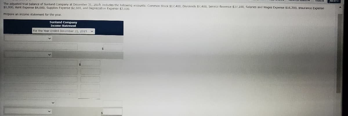 4BACK
NEXT
The adjusted trial balance of Sunland Company at Decermber 31, 2019, indludes the tollowing accounts: Common Stock $17,400, Dividends $7,400, Service Revenue $37,100, Salaries and Wages Expense $16,200, Insurance Expense
$1,000, Rent Expense $4,000, Supplies Fxpense $2,500, and Depreciation Expense $2,000.
Prepare an income statement for the year.
Sunland Company
Income Statement
For the Year Ended Decermber 31, 2019
