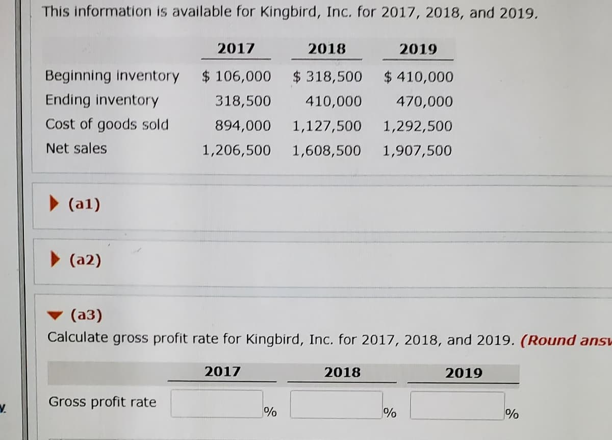 This information is available for Kingbird, Inc. for 2017, 2018, and 2019.
2017
2018
2019
Beginning inventory
$ 106,000
$318,500
$ 410,000
Ending inventory
318,500
410,000
470,000
Cost of goods sold
894,000
1,127,500
1,292,500
Net sales
1,206,500
1,608,500
1,907,500
(a1)
> (a2)
(a3)
Calculate gross profit rate for Kingbird, Inc. for 2017, 2018, and 2019. (Round ansv
2017
2018
2019
Gross profit rate
V.
